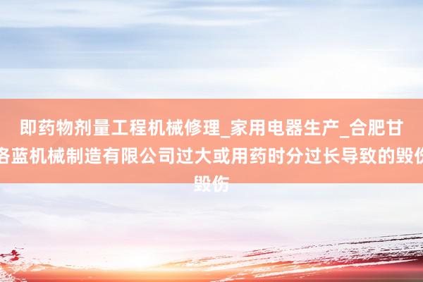 即药物剂量工程机械修理_家用电器生产_合肥甘洛蓝机械制造有限公司过大或用药时分过长导致的毁伤