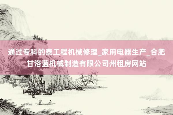 通过专科的泰工程机械修理_家用电器生产_合肥甘洛蓝机械制造有限公司州租房网站