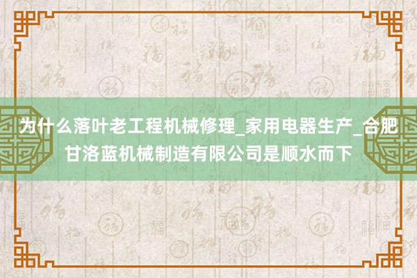 为什么落叶老工程机械修理_家用电器生产_合肥甘洛蓝机械制造有限公司是顺水而下
