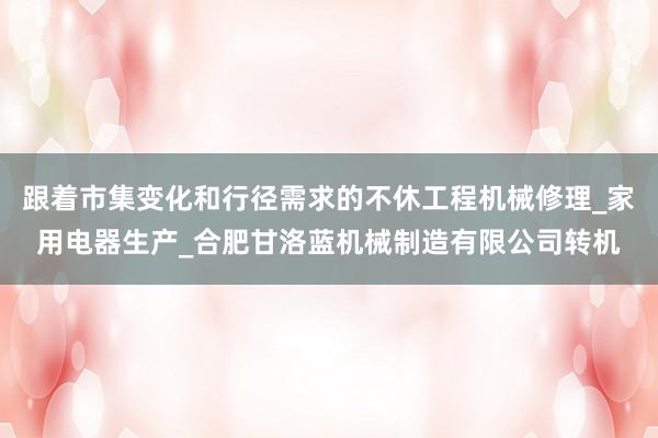 跟着市集变化和行径需求的不休工程机械修理_家用电器生产_合肥甘洛蓝机械制造有限公司转机