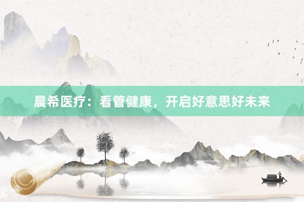 晨希医疗：看管健康，开启好意思好未来
